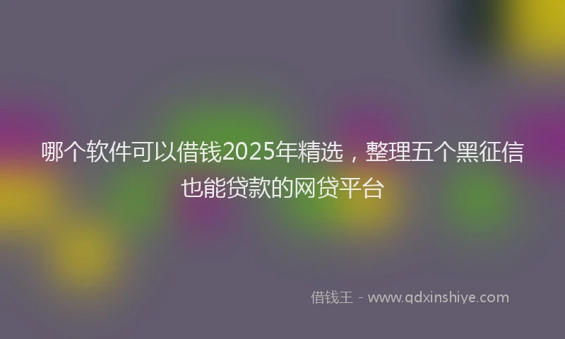 哪个软件可以借钱2025年精选，整理五个黑征信也能贷款的网贷平台