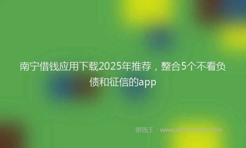 南宁借钱应用下载2025年推荐，整合5个不看负债和征信的app