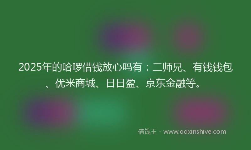 2025年的哈啰借钱放心吗有：二师兄、有钱钱包、优米商城、日日盈、京东金融等。
