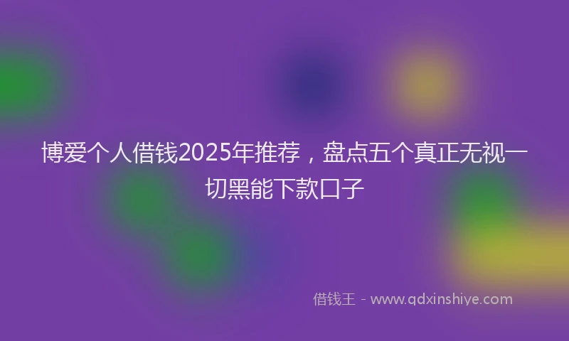 博爱个人借钱2025年推荐，盘点五个真正无视一切黑能下款口子