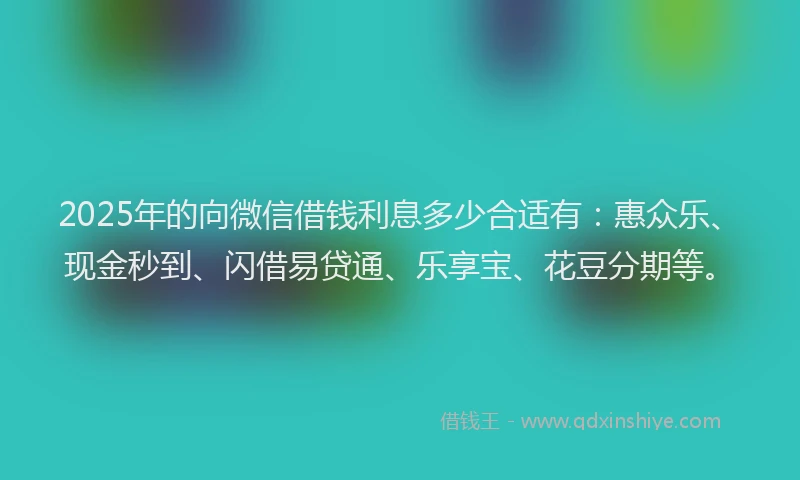 2025年的向微信借钱利息多少合适有：惠众乐、现金秒到、闪借易贷通、乐享宝、花豆分期等。