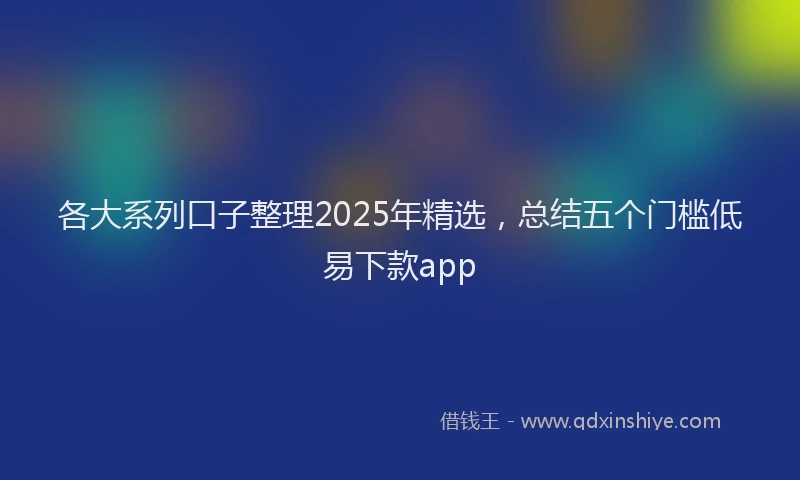 各大系列口子整理2025年精选，总结五个门槛低易下款app
