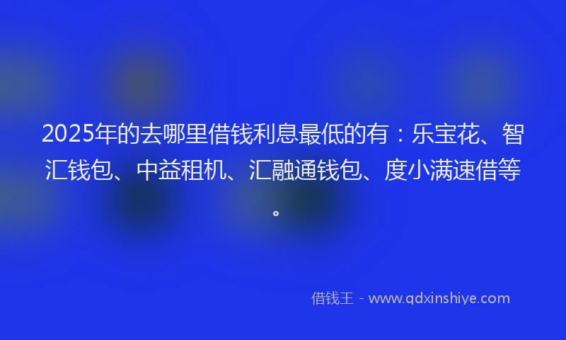 2025年的去哪里借钱利息最低的有：乐宝花、智汇钱包、中益租机、汇融通钱包、度小满速借等。