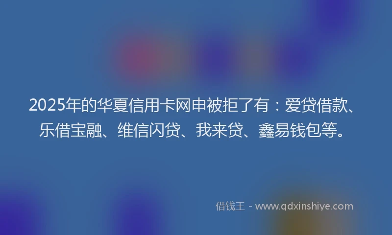 2025年的华夏信用卡网申被拒了有：爱贷借款、乐借宝融、维信闪贷、我来贷、鑫易钱包等。
