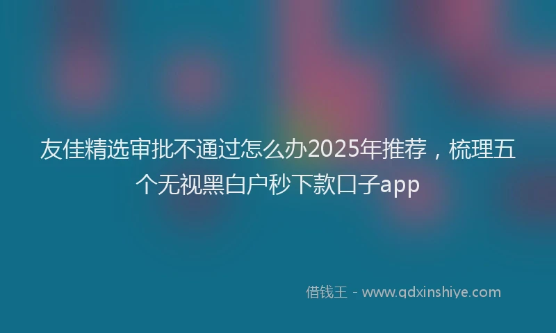 友佳精选审批不通过怎么办2025年推荐，梳理五个无视黑白户秒下款口子app