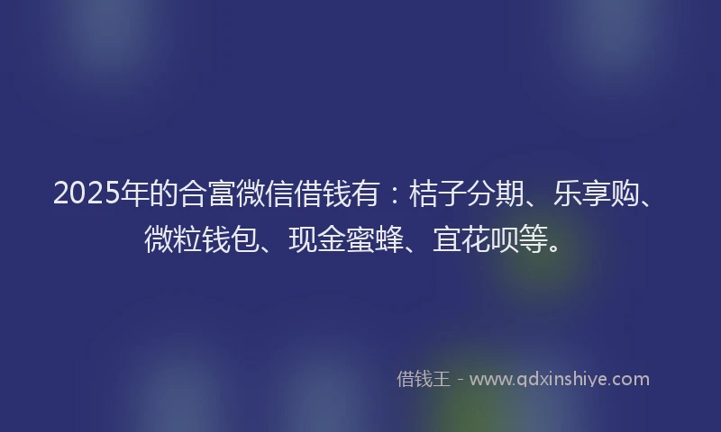 2025年的合富微信借钱有：桔子分期、乐享购、微粒钱包、现金蜜蜂、宜花呗等。