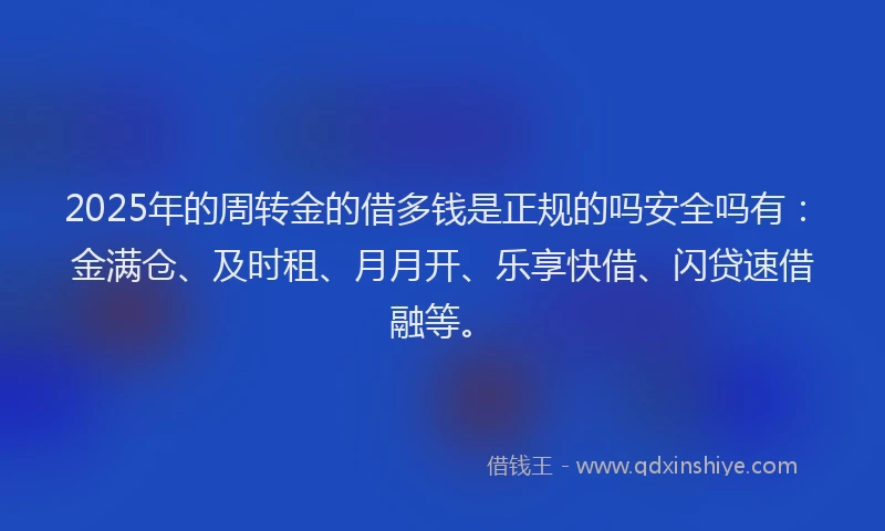 2025年的周转金的借多钱是正规的吗安全吗有：金满仓、及时租、月月开、乐享快借、闪贷速借融等。