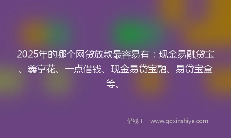 2025年的哪个网贷放款最容易有：现金易融贷宝、鑫享花、一点借钱、现金易贷宝融、易贷宝盒等。