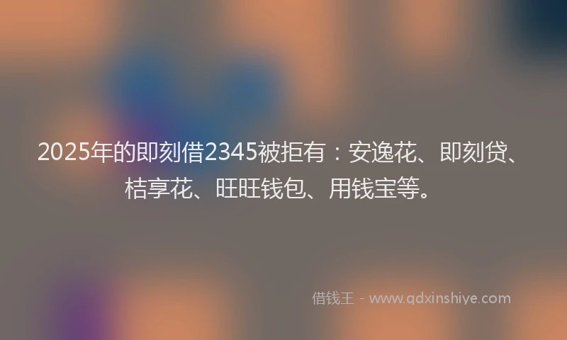 2025年的即刻借2345被拒有：安逸花、即刻贷、桔享花、旺旺钱包、用钱宝等。