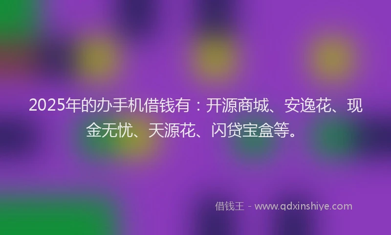 2025年的办手机借钱有：开源商城、安逸花、现金无忧、天源花、闪贷宝盒等。