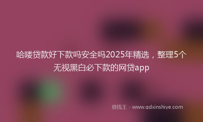 哈喽贷款好下款吗安全吗2025年精选，整理5个无视黑白必下款的网贷app