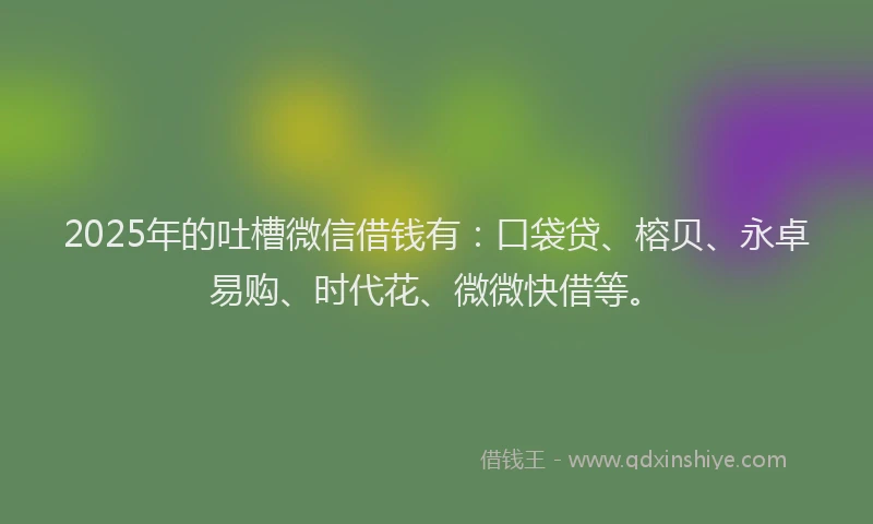 2025年的吐槽微信借钱有：口袋贷、榕贝、永卓易购、时代花、微微快借等。