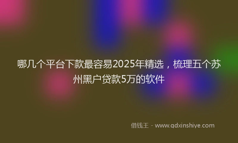 哪几个平台下款最容易2025年精选，梳理五个苏州黑户贷款5万的软件
