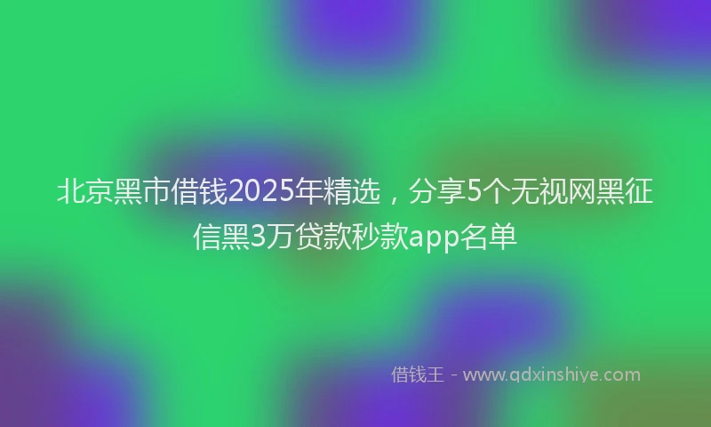北京黑市借钱2025年精选，分享5个无视网黑征信黑3万贷款秒款app名单