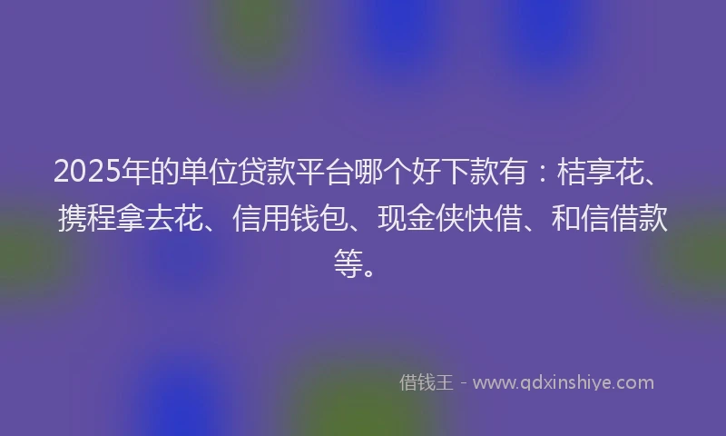 2025年的单位贷款平台哪个好下款有：桔享花、携程拿去花、信用钱包、现金侠快借、和信借款等。