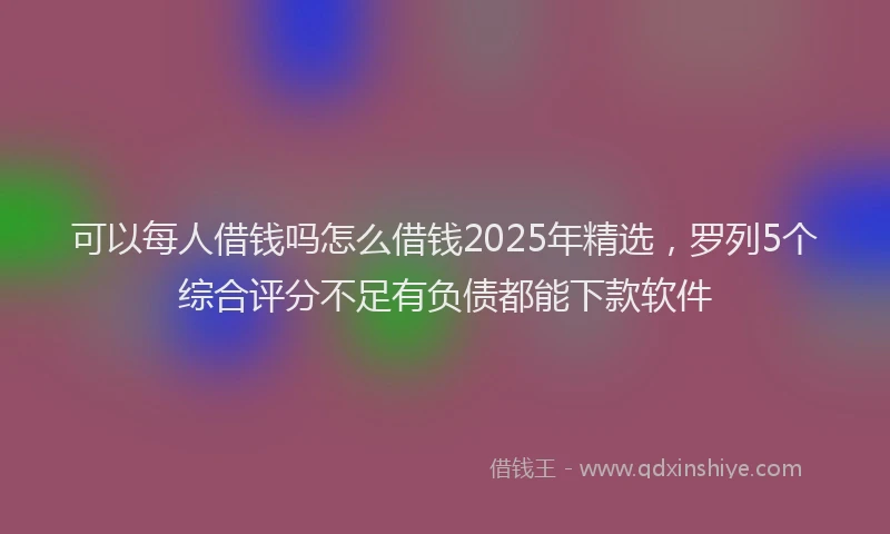 可以每人借钱吗怎么借钱2025年精选，罗列5个综合评分不足有负债都能下款软件