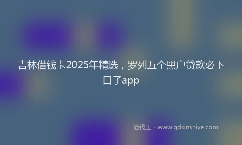 吉林借钱卡2025年精选，罗列五个黑户贷款必下口子app