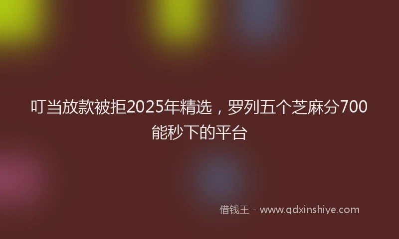 叮当放款被拒2025年精选，罗列五个芝麻分700能秒下的平台
