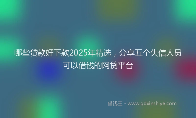 哪些贷款好下款2025年精选，分享五个失信人员可以借钱的网贷平台