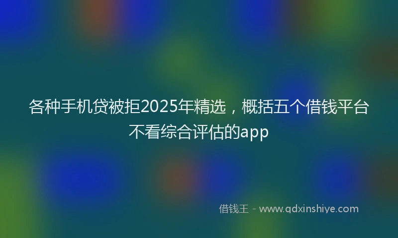 各种手机贷被拒2025年精选，概括五个借钱平台不看综合评估的app