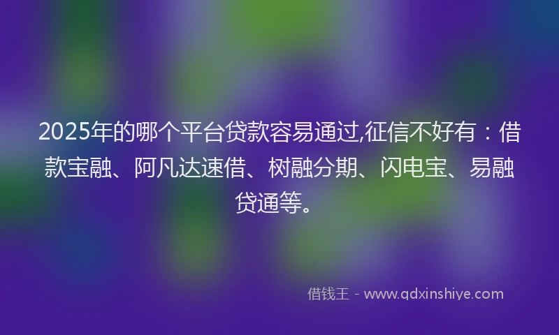 2025年的哪个平台贷款容易通过,征信不好有：借款宝融、阿凡达速借、树融分期、闪电宝、易融贷通等。
