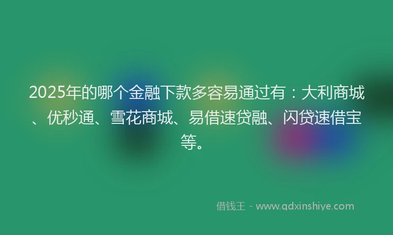 2025年的哪个金融下款多容易通过有：大利商城、优秒通、雪花商城、易借速贷融、闪贷速借宝等。