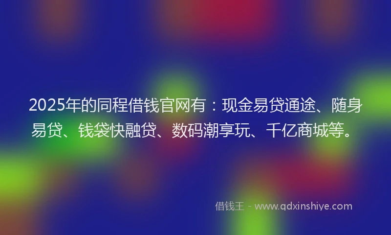 2025年的同程借钱官网有：现金易贷通途、随身易贷、钱袋快融贷、数码潮享玩、千亿商城等。