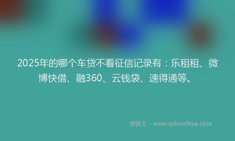 2025年的哪个车贷不看征信记录有：乐租租、微博快借、融360、云钱袋、速得通等。