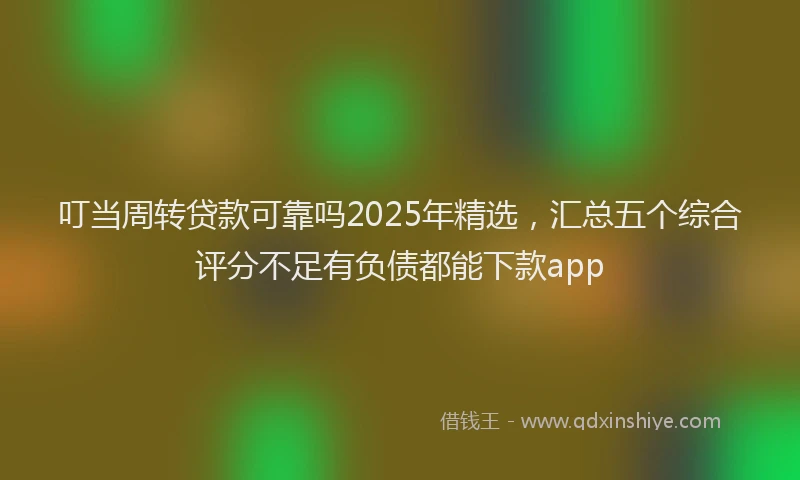 叮当周转贷款可靠吗2025年精选，汇总五个综合评分不足有负债都能下款app