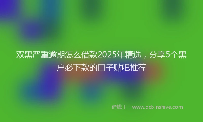 双黑严重逾期怎么借款2025年精选，分享5个黑户必下款的口子贴吧推荐