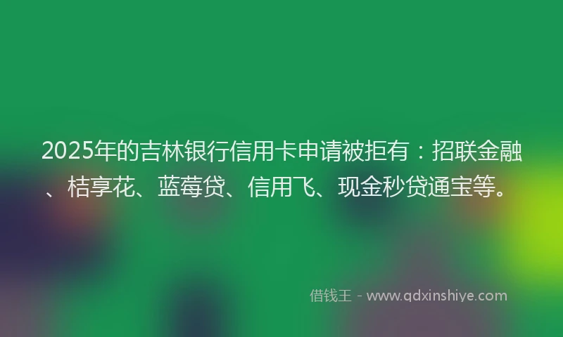 2025年的吉林银行信用卡申请被拒有：招联金融、桔享花、蓝莓贷、信用飞、现金秒贷通宝等。