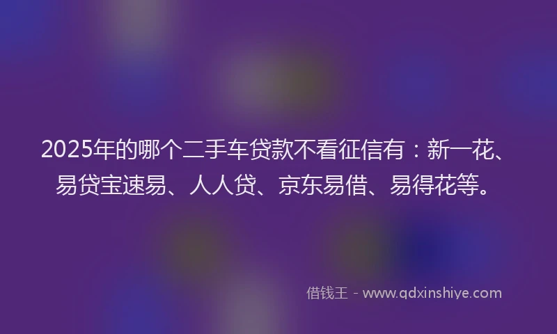 2025年的哪个二手车贷款不看征信有：新一花、易贷宝速易、人人贷、京东易借、易得花等。