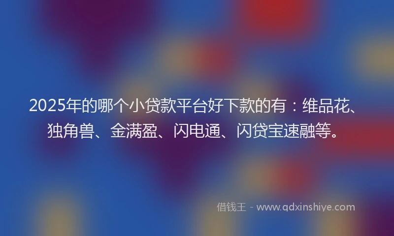 2025年的哪个小贷款平台好下款的有：维品花、独角兽、金满盈、闪电通、闪贷宝速融等。