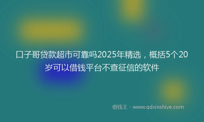 口子哥贷款超市可靠吗2025年精选，概括5个20岁可以借钱平台不查征信的软件