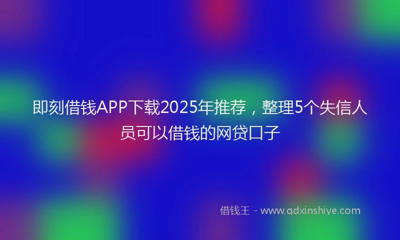 即刻借钱APP下载2025年推荐，整理5个失信人员可以借钱的网贷口子