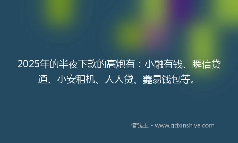 2025年的半夜下款的高炮有：小融有钱、瞬信贷通、小安租机、人人贷、鑫易钱包等。