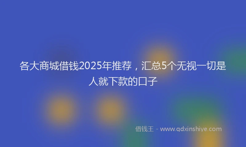 各大商城借钱2025年推荐，汇总5个无视一切是人就下款的口子