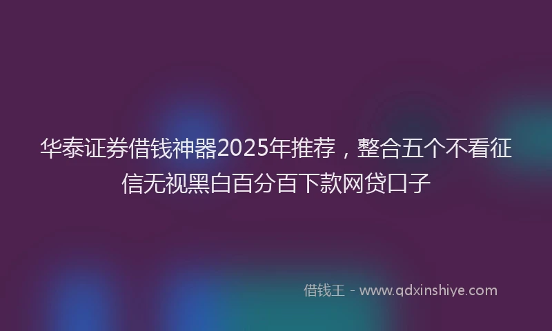 华泰证券借钱神器2025年推荐，整合五个不看征信无视黑白百分百下款网贷口子
