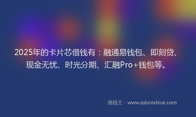 2025年的卡片芯借钱有：融通易钱包、即刻贷、现金无忧、时光分期、汇融Pro+钱包等。