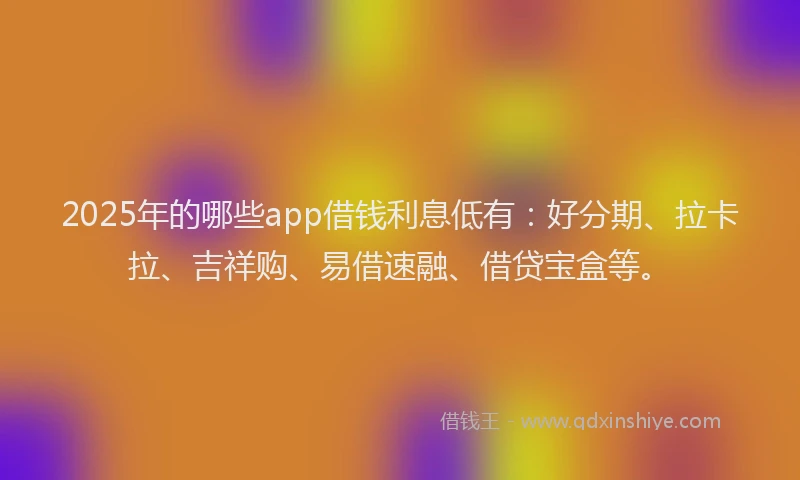 2025年的哪些app借钱利息低有：好分期、拉卡拉、吉祥购、易借速融、借贷宝盒等。