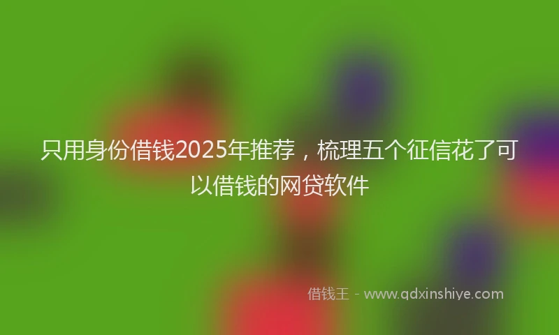 只用身份借钱2025年推荐，梳理五个征信花了可以借钱的网贷软件