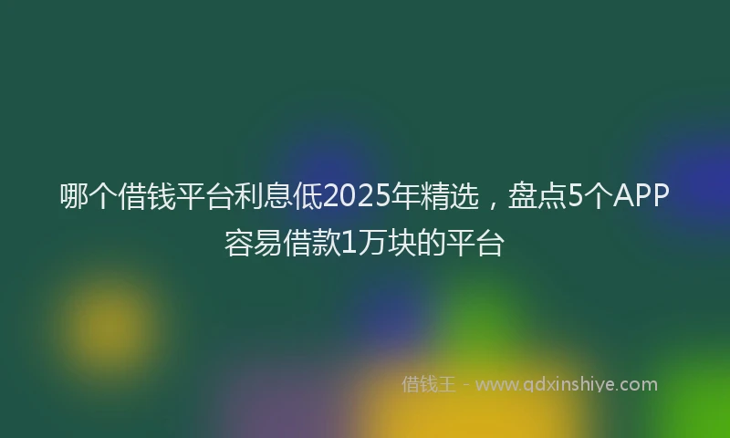 哪个借钱平台利息低2025年精选，盘点5个APP容易借款1万块的平台