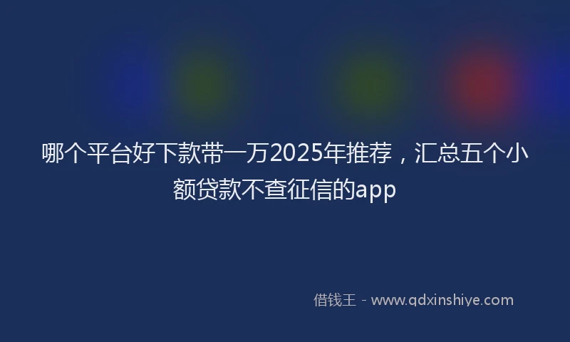 哪个平台好下款带一万2025年推荐，汇总五个小额贷款不查征信的app