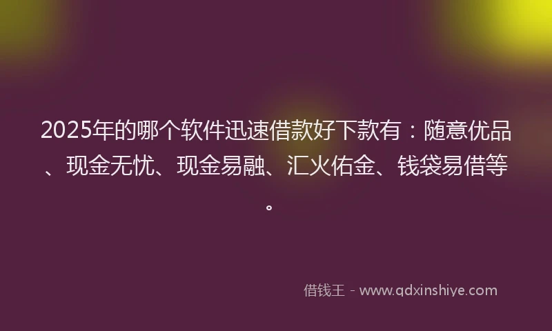 2025年的哪个软件迅速借款好下款有：随意优品、现金无忧、现金易融、汇火佑金、钱袋易借等。