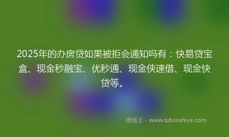 2025年的办房贷如果被拒会通知吗有：快易贷宝盒、现金秒融宝、优秒通、现金侠速借、现金快贷等。