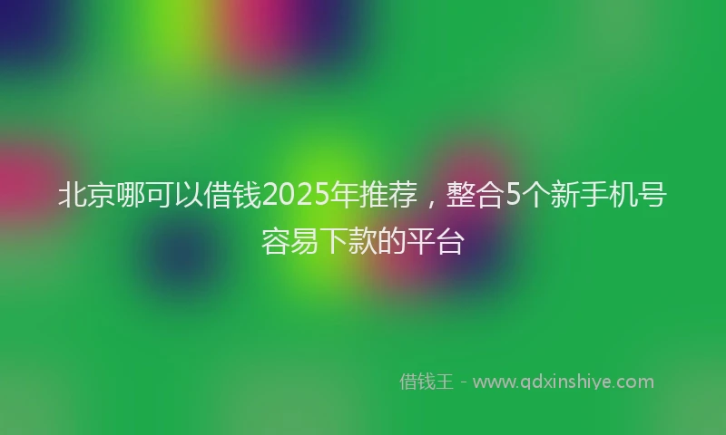 北京哪可以借钱2025年推荐，整合5个新手机号容易下款的平台