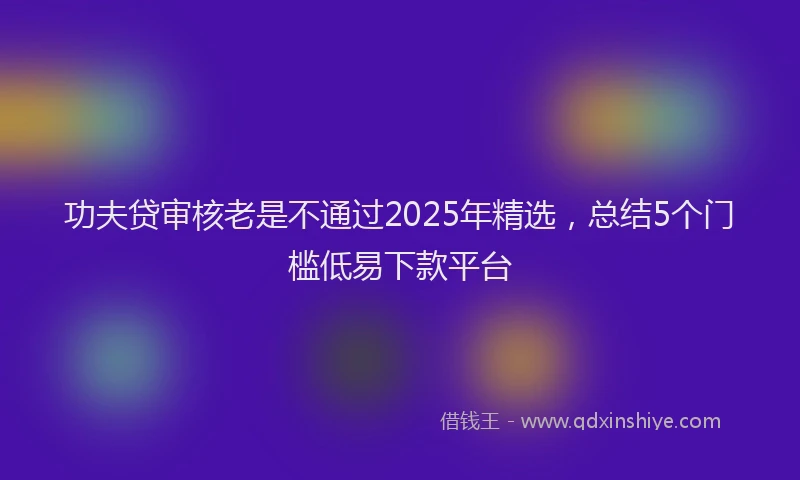 功夫贷审核老是不通过2025年精选，总结5个门槛低易下款平台