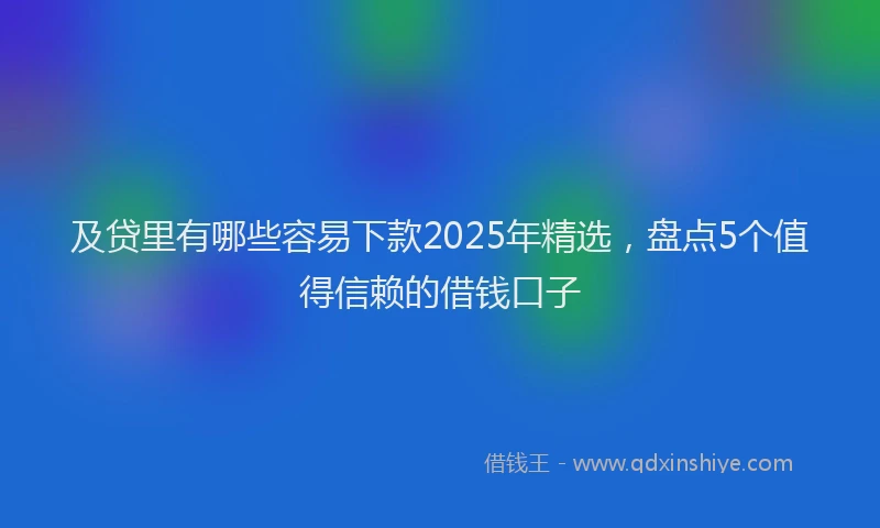 及贷里有哪些容易下款2025年精选，盘点5个值得信赖的借钱口子