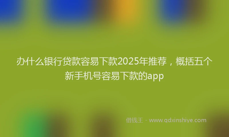 办什么银行贷款容易下款2025年推荐，概括五个新手机号容易下款的app