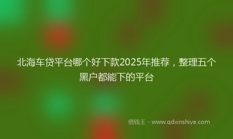 北海车贷平台哪个好下款2025年推荐，整理五个黑户都能下的平台
